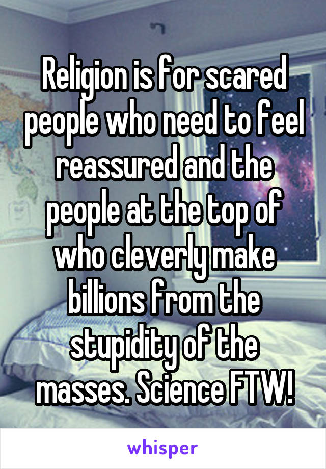 Religion is for scared people who need to feel reassured and the people at the top of who cleverly make billions from the stupidity of the masses. Science FTW!