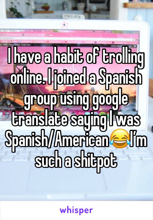 I have a habit of trolling online. I joined a Spanish group using google translate saying I was Spanish/American😂I’m such a shitpot