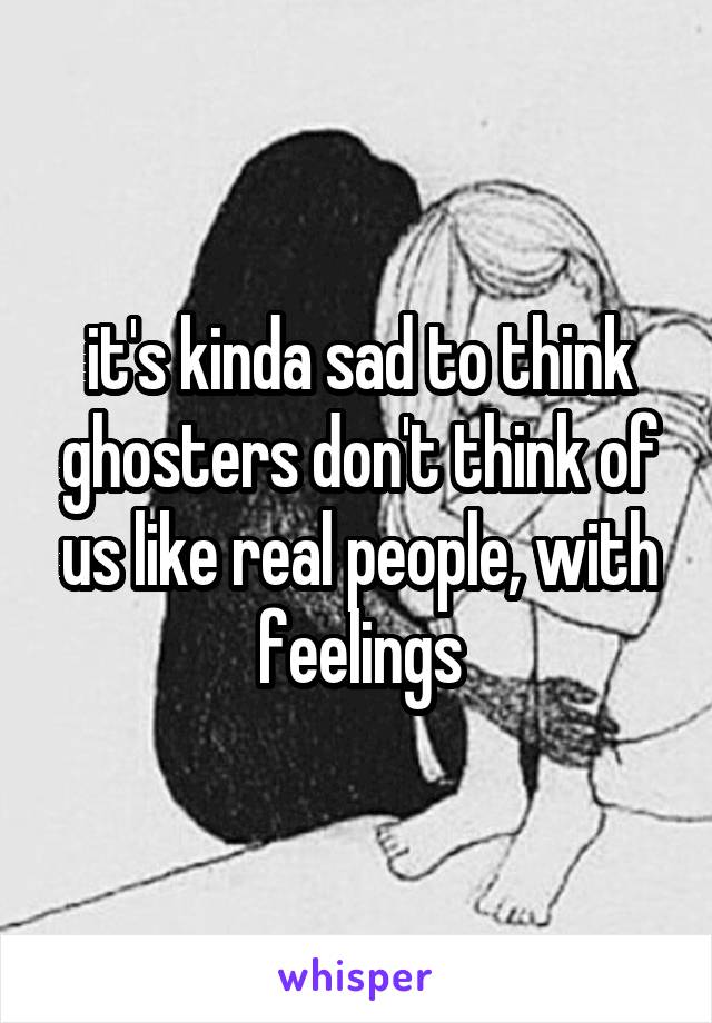 it's kinda sad to think ghosters don't think of us like real people, with feelings