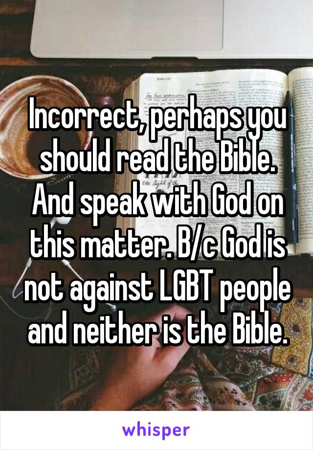 Incorrect, perhaps you should read the Bible. And speak with God on this matter. B/c God is not against LGBT people and neither is the Bible.