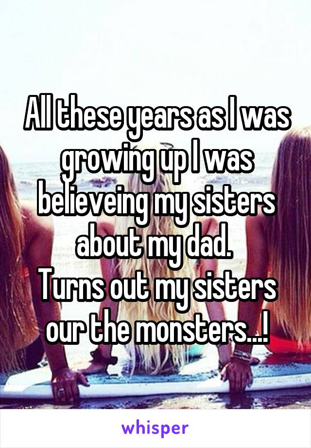 All these years as I was growing up I was believeing my sisters about my dad. 
Turns out my sisters our the monsters...!