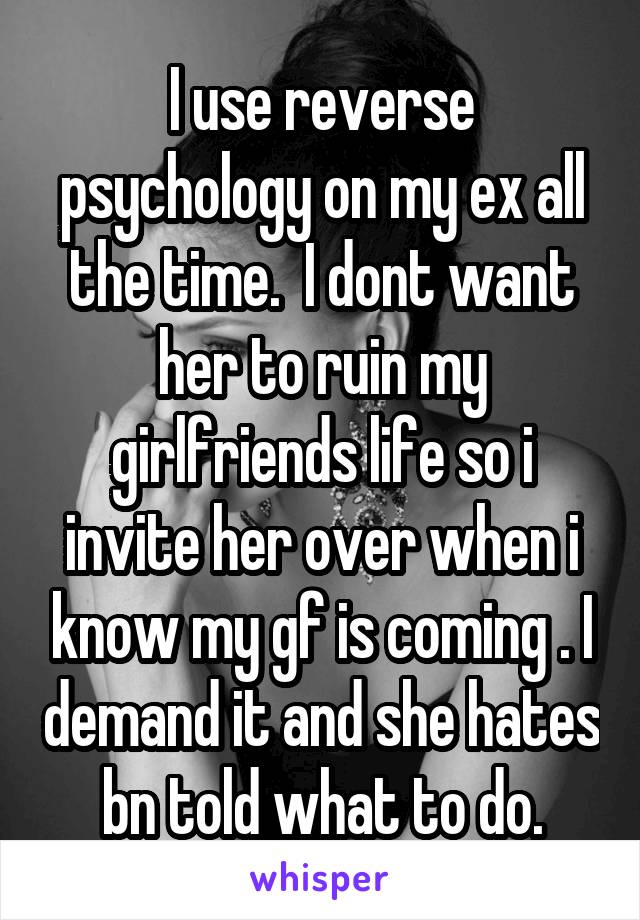 I use reverse psychology on my ex all the time.  I dont want her to ruin my girlfriends life so i invite her over when i know my gf is coming . I demand it and she hates bn told what to do.