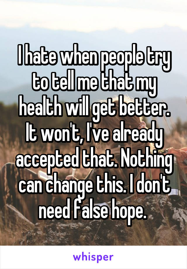 I hate when people try to tell me that my health will get better. It won't, I've already accepted that. Nothing can change this. I don't need false hope. 