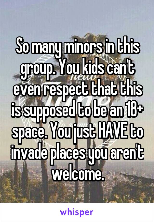 So many minors in this group. You kids can't even respect that this is supposed to be an 18+ space. You just HAVE to invade places you aren't welcome.