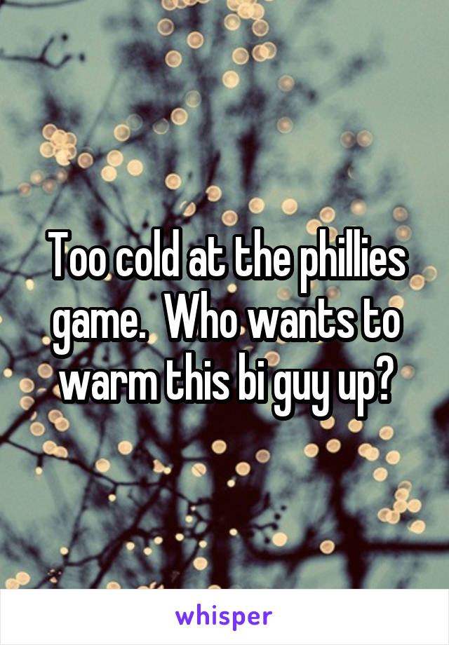 Too cold at the phillies game.  Who wants to warm this bi guy up?