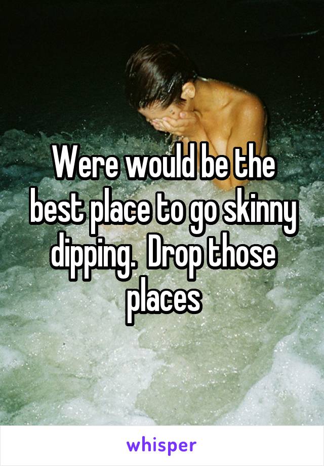 Were would be the best place to go skinny dipping.  Drop those places