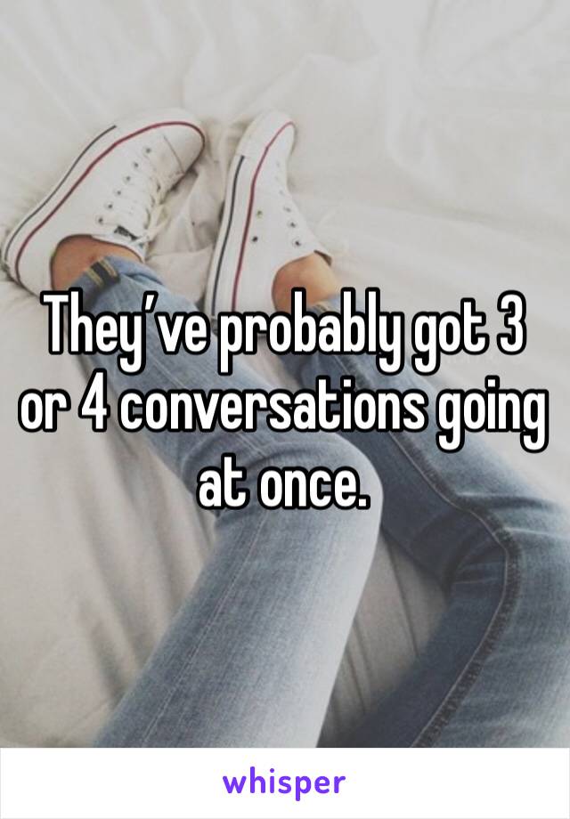 They’ve probably got 3 or 4 conversations going at once.