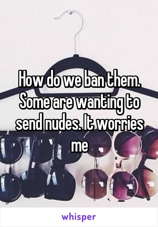 How do we ban them. Some are wanting to send nudes. It worries me