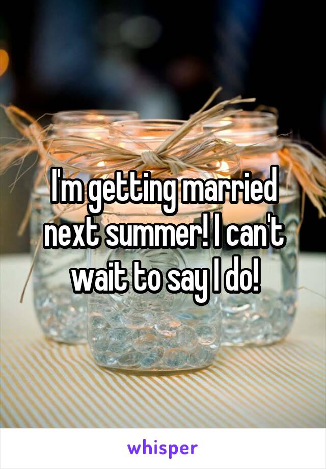 I'm getting married next summer! I can't wait to say I do!