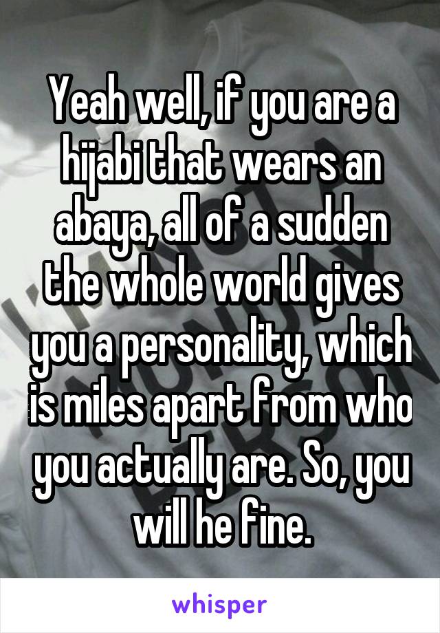 Yeah well, if you are a hijabi that wears an abaya, all of a sudden the whole world gives you a personality, which is miles apart from who you actually are. So, you will he fine.
