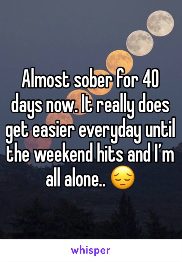 Almost sober for 40 days now. It really does get easier everyday until the weekend hits and I’m all alone.. 😔