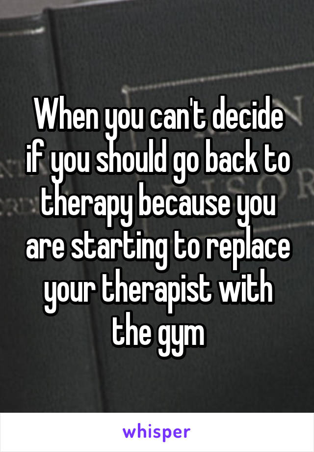 When you can't decide if you should go back to therapy because you are starting to replace your therapist with the gym