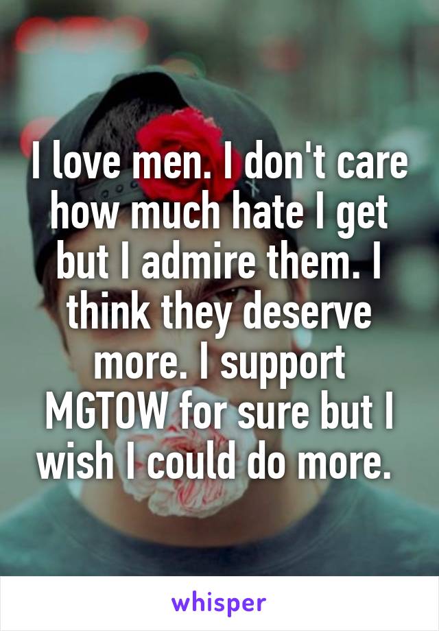 I love men. I don't care how much hate I get but I admire them. I think they deserve more. I support MGTOW for sure but I wish I could do more. 