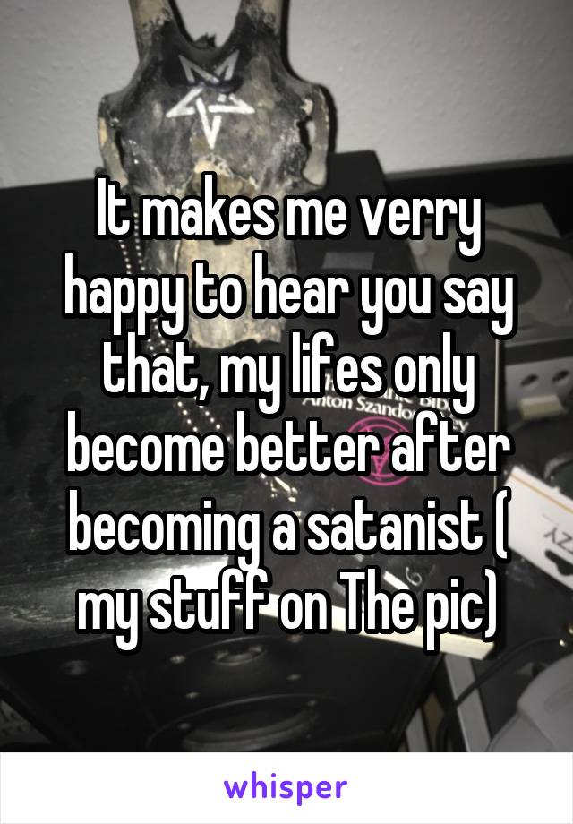 It makes me verry happy to hear you say that, my lifes only become better after becoming a satanist ( my stuff on The pic)