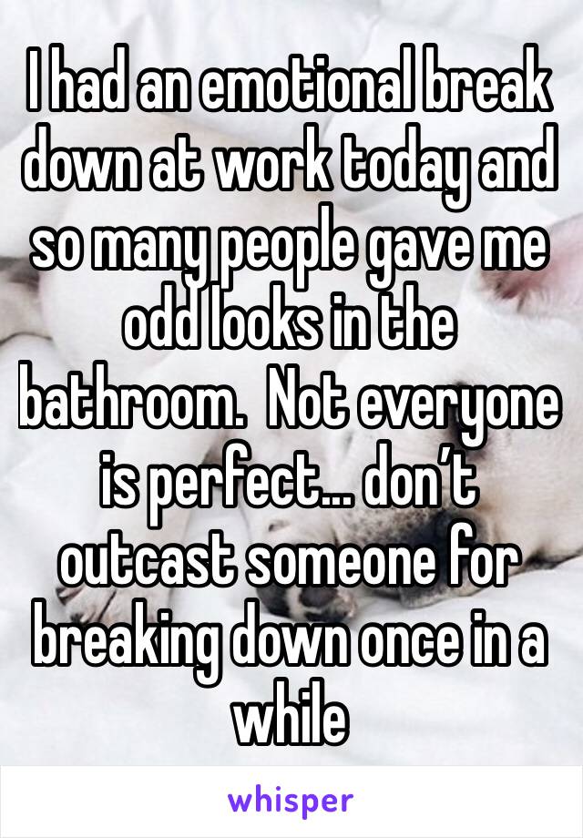 I had an emotional break down at work today and so many people gave me odd looks in the bathroom.  Not everyone is perfect... don’t outcast someone for breaking down once in a while