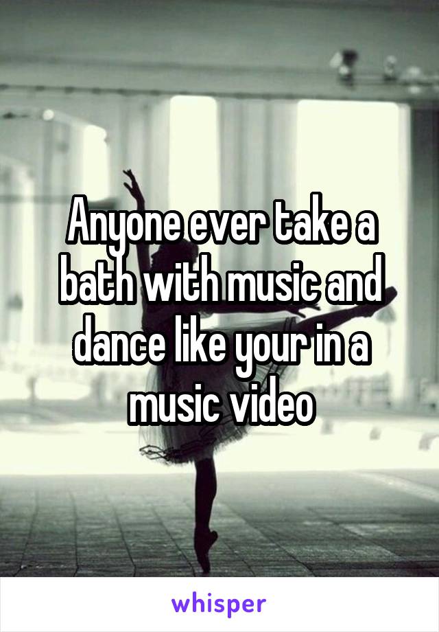 Anyone ever take a bath with music and dance like your in a music video