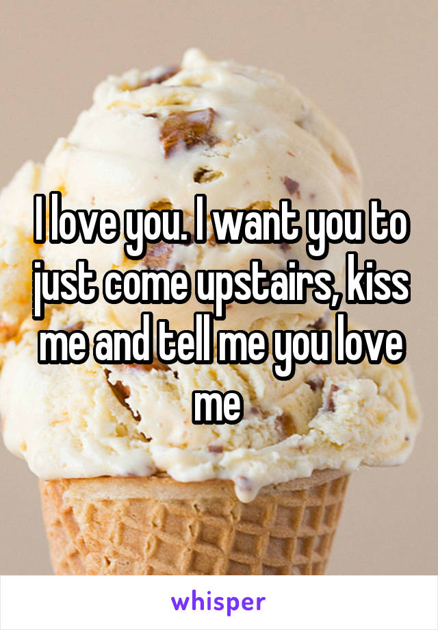 I love you. I want you to just come upstairs, kiss me and tell me you love me 