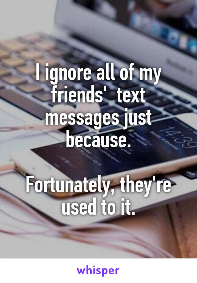 I ignore all of my friends'  text messages just because.

Fortunately, they're used to it.