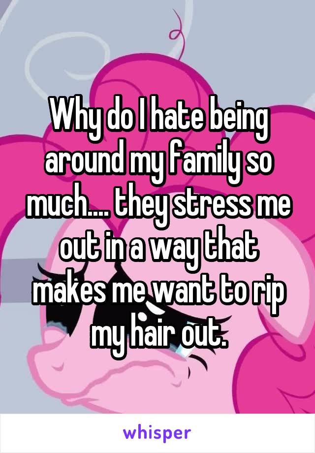 Why do I hate being around my family so much.... they stress me out in a way that makes me want to rip my hair out.