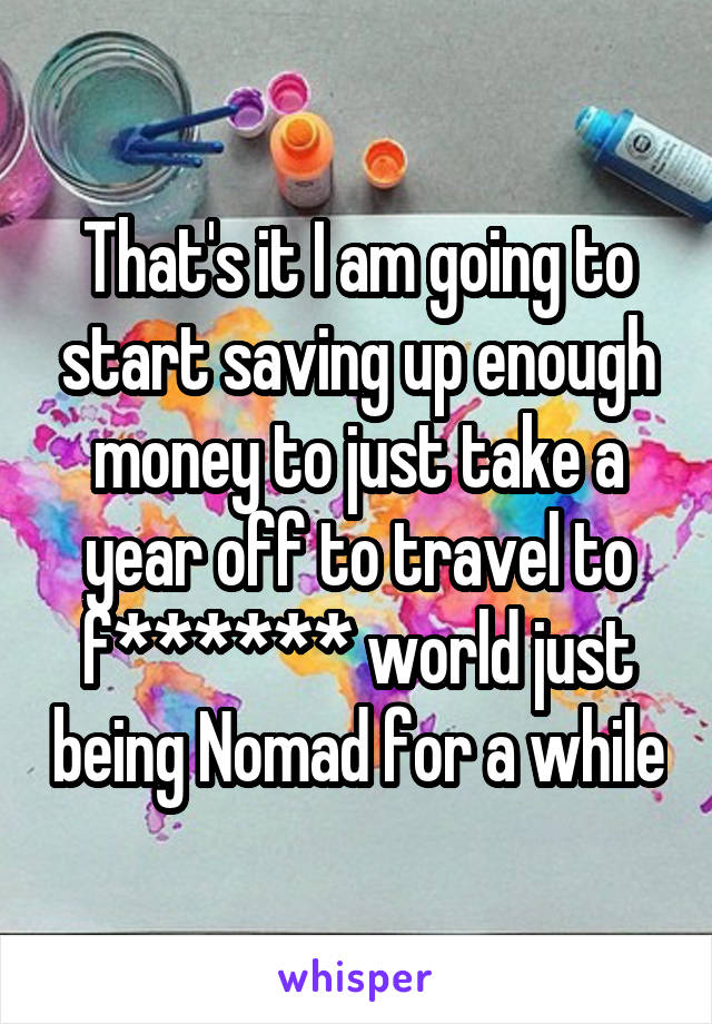 That's it I am going to start saving up enough money to just take a year off to travel to f****** world just being Nomad for a while