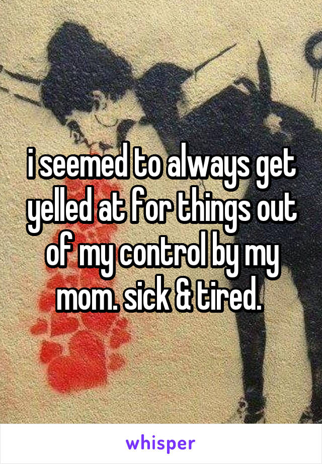 i seemed to always get yelled at for things out of my control by my mom. sick & tired. 