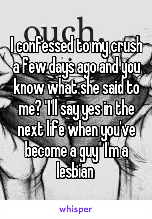 I confessed to my crush a few days ago and you know what she said to me? "I'll say yes in the next life when you've become a guy" I'm a lesbian 