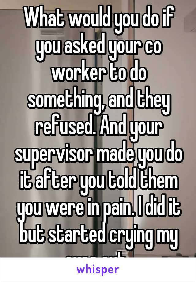 What would you do if you asked your co worker to do something, and they refused. And your supervisor made you do it after you told them you were in pain. I did it but started crying my eyes out. 