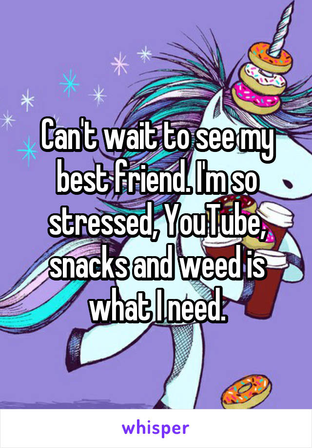 Can't wait to see my best friend. I'm so stressed, YouTube, snacks and weed is what I need.