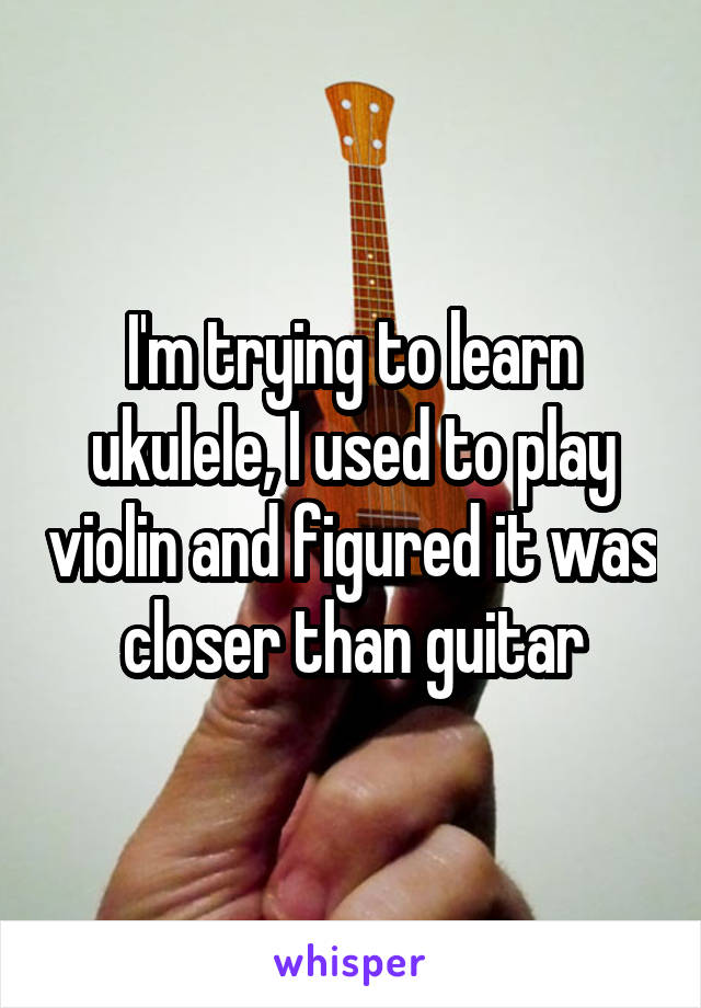 I'm trying to learn ukulele, I used to play violin and figured it was closer than guitar