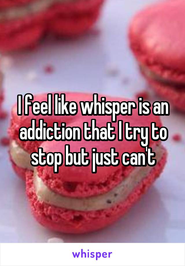 I feel like whisper is an addiction that I try to stop but just can't