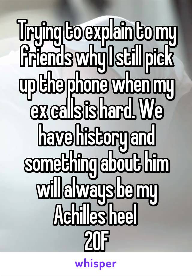 Trying to explain to my friends why I still pick up the phone when my ex calls is hard. We have history and something about him will always be my Achilles heel 
20F