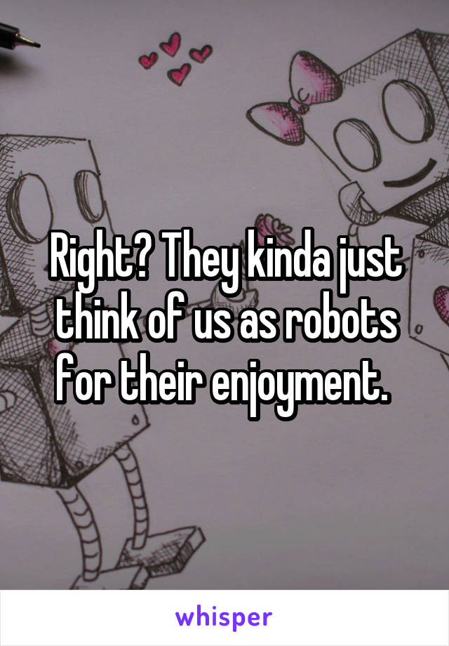 Right? They kinda just think of us as robots for their enjoyment. 