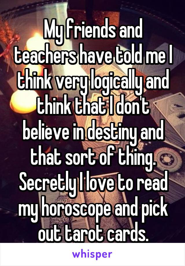 My friends and teachers have told me I think very logically and think that I don't believe in destiny and that sort of thing. Secretly I love to read my horoscope and pick out tarot cards.