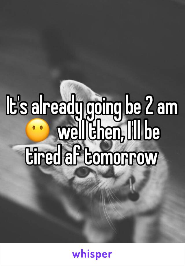 It's already going be 2 am 😶  well then, I'll be tired af tomorrow 