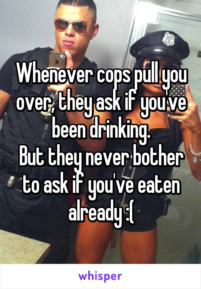 Whenever cops pull you over, they ask if you've been drinking.
But they never bother to ask if you've eaten already :(