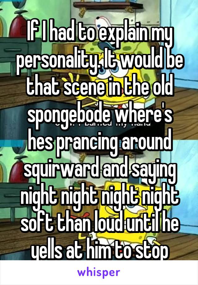 If I had to explain my personality. It would be that scene in the old spongebode where's hes prancing around squirward and saying night night night night soft than loud until he yells at him to stop