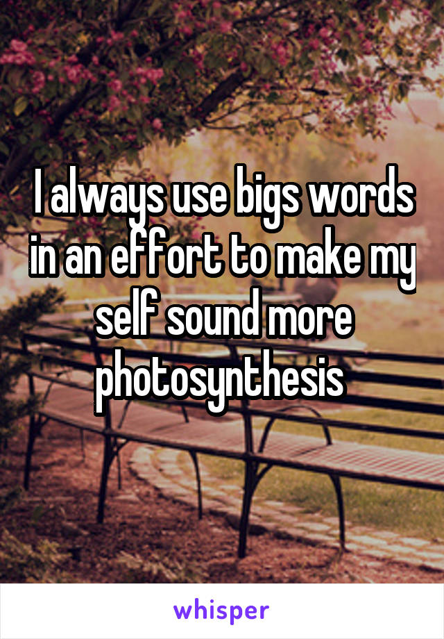 I always use bigs words in an effort to make my self sound more photosynthesis 
