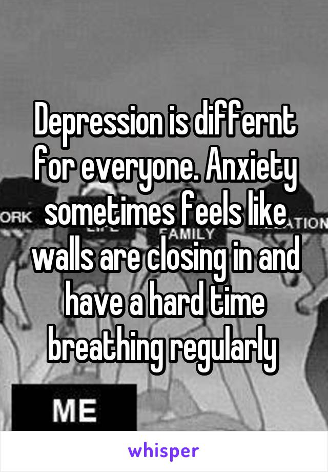 Depression is differnt for everyone. Anxiety sometimes feels like walls are closing in and have a hard time breathing regularly 