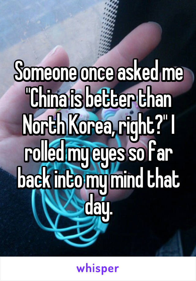 Someone once asked me "China is better than North Korea, right?" I rolled my eyes so far back into my mind that day.