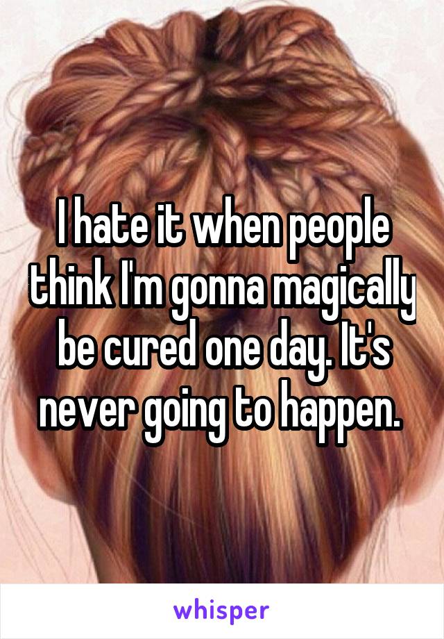 I hate it when people think I'm gonna magically be cured one day. It's never going to happen. 