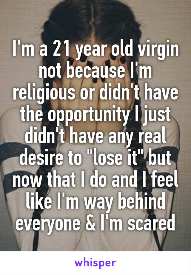 I'm a 21 year old virgin not because I'm religious or didn't have the opportunity I just didn't have any real desire to "lose it" but now that I do and I feel like I'm way behind everyone & I'm scared