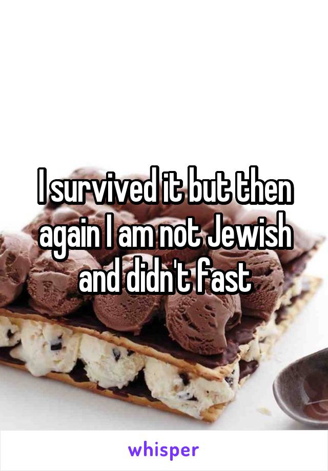 I survived it but then again I am not Jewish and didn't fast