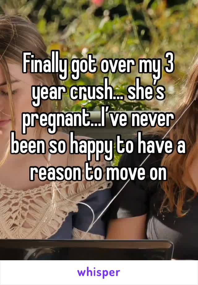 Finally got over my 3 year crush... she’s pregnant...I’ve never been so happy to have a reason to move on 