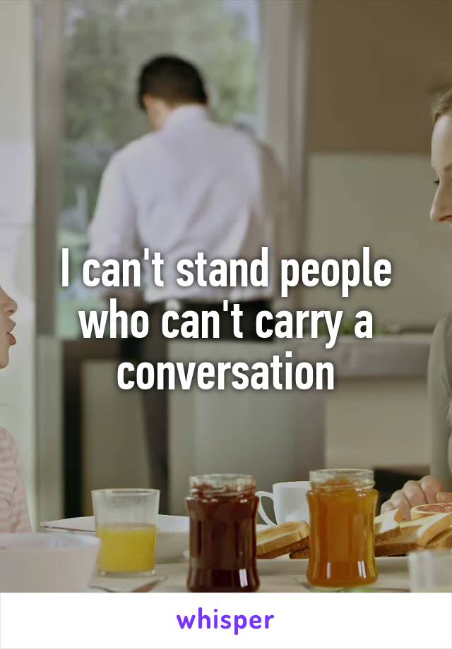 I can't stand people who can't carry a conversation