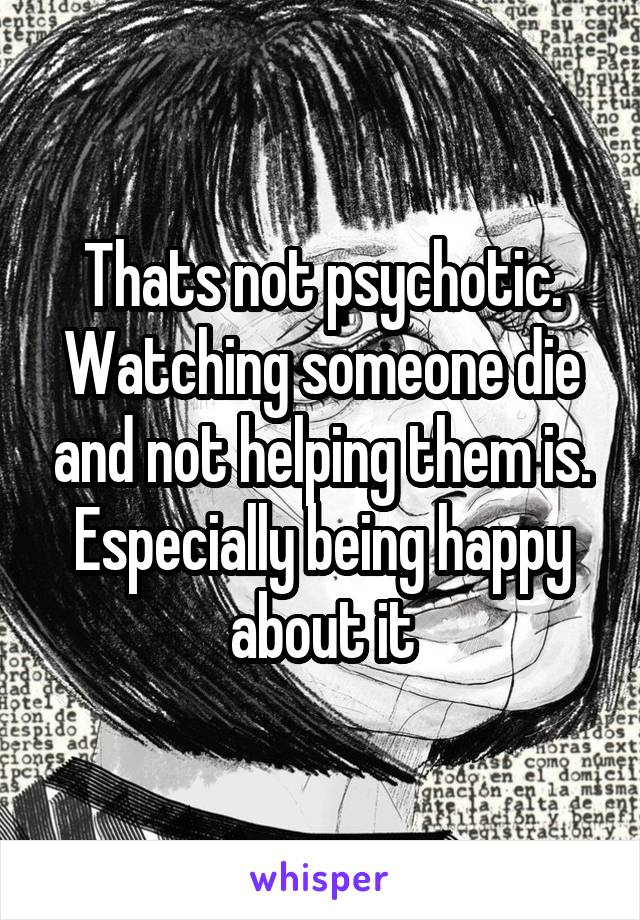 Thats not psychotic. Watching someone die and not helping them is. Especially being happy about it