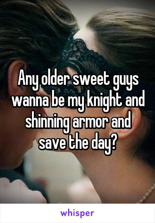 Any older sweet guys wanna be my knight and shinning armor and save the day?