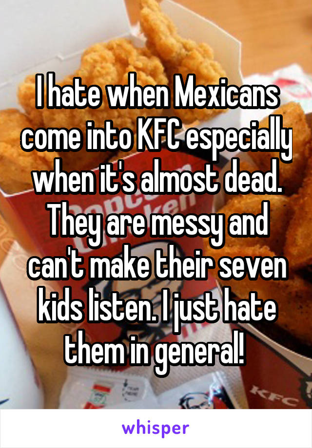 I hate when Mexicans come into KFC especially when it's almost dead. They are messy and can't make their seven kids listen. I just hate them in general! 