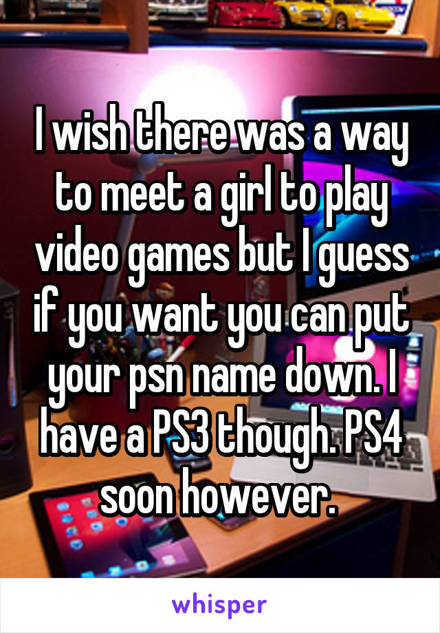 I wish there was a way to meet a girl to play video games but I guess if you want you can put your psn name down. I have a PS3 though. PS4 soon however. 