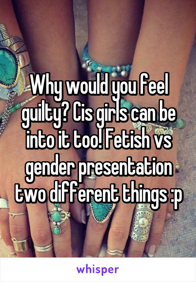 Why would you feel guilty? Cis girls can be into it too! Fetish vs gender presentation two different things :p