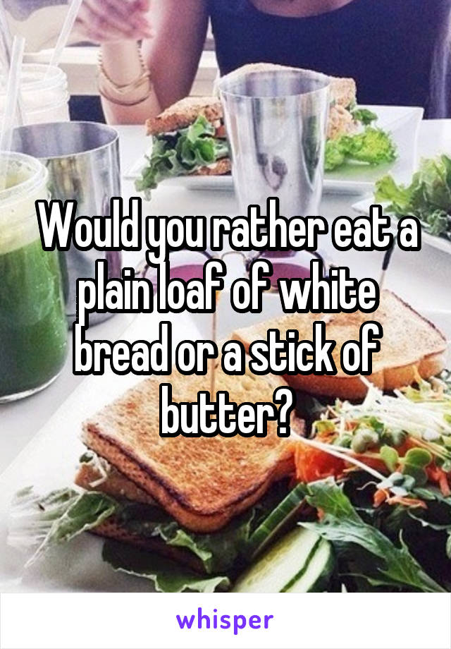 Would you rather eat a plain loaf of white bread or a stick of butter?